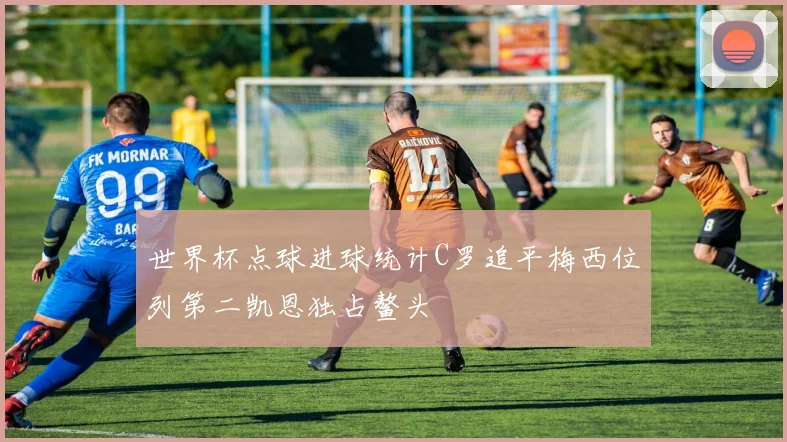世界杯点球进球统计C罗追平梅西位列第二凯恩独占鳌头