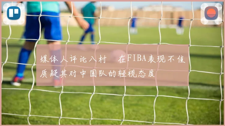 媒体人评论八村塁在FIBA表现不佳质疑其对中国队的轻视态度