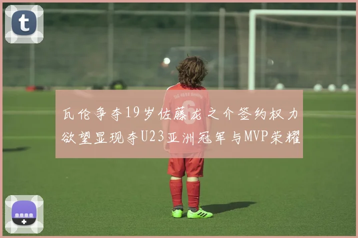 瓦伦争夺19岁佐藤龙之介签约权力欲望显现夺U23亚洲冠军与MVP荣耀