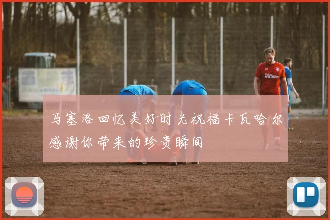 马塞洛回忆美好时光祝福卡瓦哈尔感谢你带来的珍贵瞬间