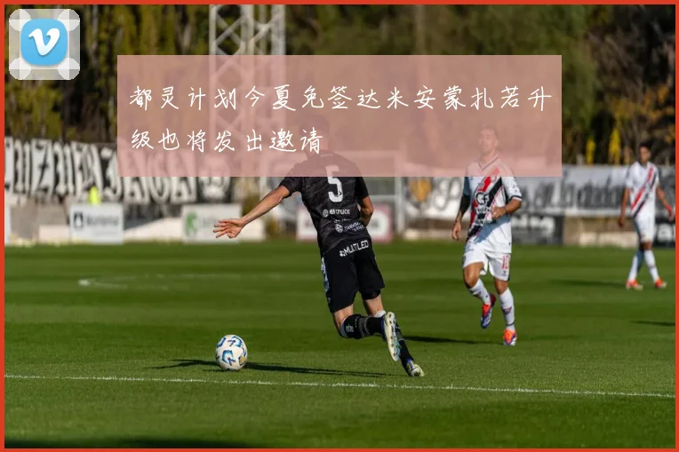 都灵计划今夏免签达米安蒙扎若升级也将发出邀请