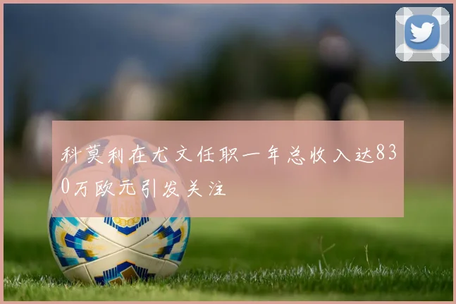 科莫利在尤文任职一年总收入达830万欧元引发关注