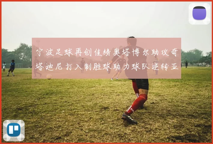 宁波足球再创佳绩奥塔博尔助攻奇塔迪尼打入制胜球助力球队逆转亚泰