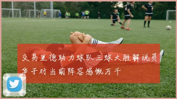 交易里德助力球队三球大胜解说员华子对当前阵容感慨万千