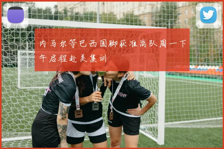 内马尔等巴西国脚获准离队周一下午启程赴美集训