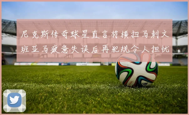 尼克斯传奇球星直言将横扫马刺文班亚马疲惫失误后再犯规令人担忧