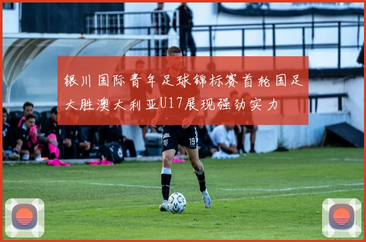 银川国际青年足球锦标赛首轮国足大胜澳大利亚U17展现强劲实力