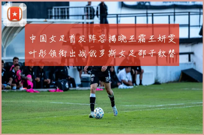 中国女足首发阵容揭晓王霜王妍雯叶彤领衔出战俄罗斯女足邵子钦替补待命