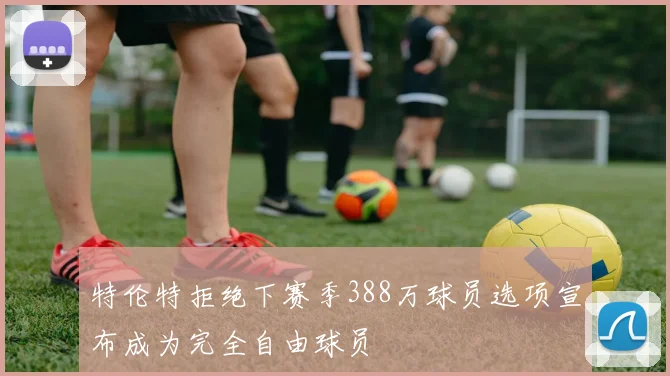特伦特拒绝下赛季388万球员选项宣布成为完全自由球员