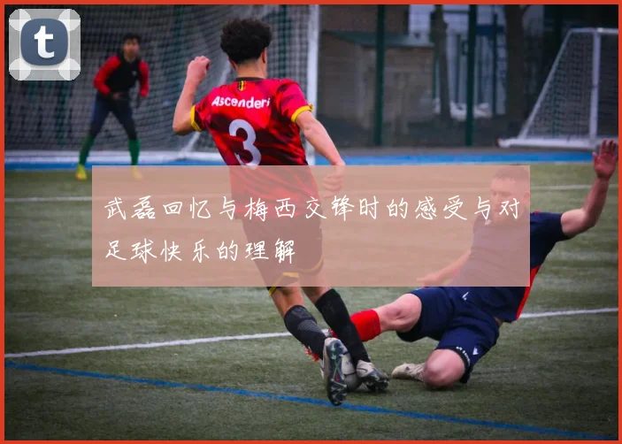 武磊回忆与梅西交锋时的感受与对足球快乐的理解