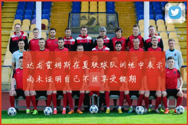达龙霍姆斯在夏联球队训练中表示尚未证明自己不该享受假期