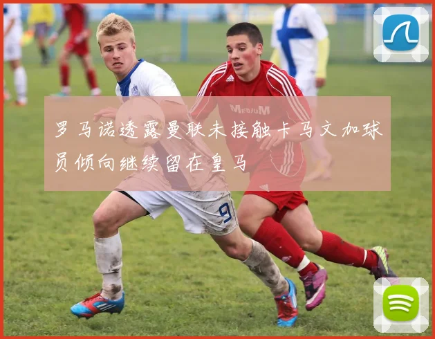 罗马诺透露曼联未接触卡马文加球员倾向继续留在皇马