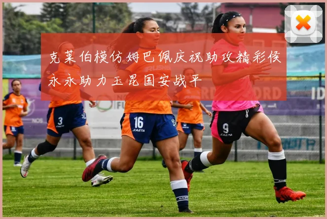 克莱伯模仿姆巴佩庆祝助攻精彩侯永永助力玉昆国安战平