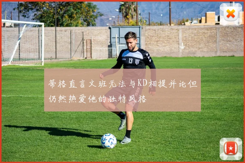 蒂格直言文班无法与KD相提并论但仍然热爱他的独特风格