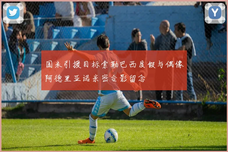 国米引援目标索勒巴西度假与偶像阿德里亚诺亲密合影留念