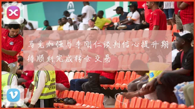 马竞加强与李刚仁谈判信心提升期待顺利完成转会交易