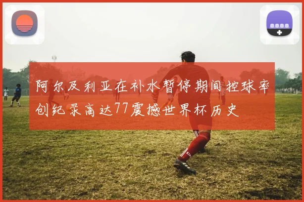 阿尔及利亚在补水暂停期间控球率创纪录高达77震撼世界杯历史