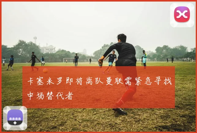 卡塞米罗即将离队曼联需紧急寻找中场替代者