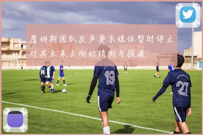 詹姆斯团队发声要求媒体暂时停止对其未来去向的猜测与报道