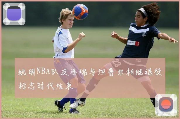 姚明NBA队友洛瑞与坦普尔相继退役标志时代结束