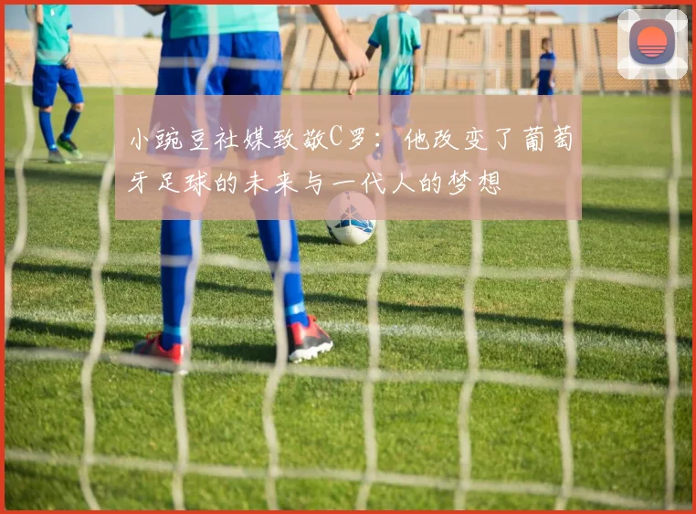 小豌豆社媒致敬C罗：他改变了葡萄牙足球的未来与一代人的梦想