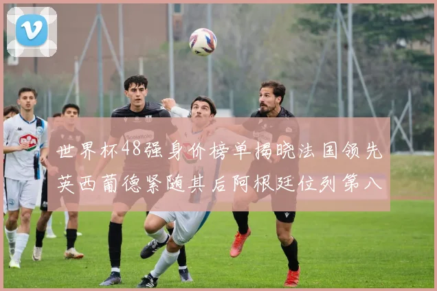 世界杯48强身价榜单揭晓法国领先英西葡德紧随其后阿根廷位列第八