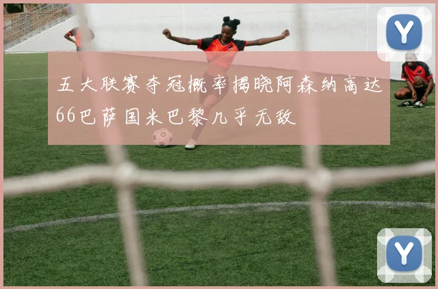 五大联赛夺冠概率揭晓阿森纳高达66巴萨国米巴黎几乎无敌