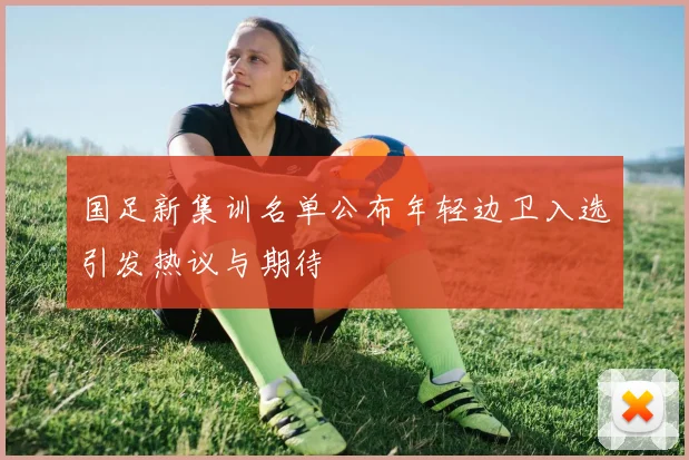 国足新集训名单公布年轻边卫入选引发热议与期待